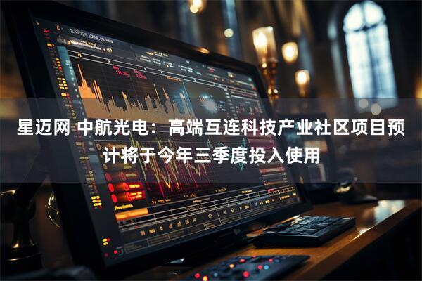 星迈网 中航光电：高端互连科技产业社区项目预计将于今年三季度投入使用