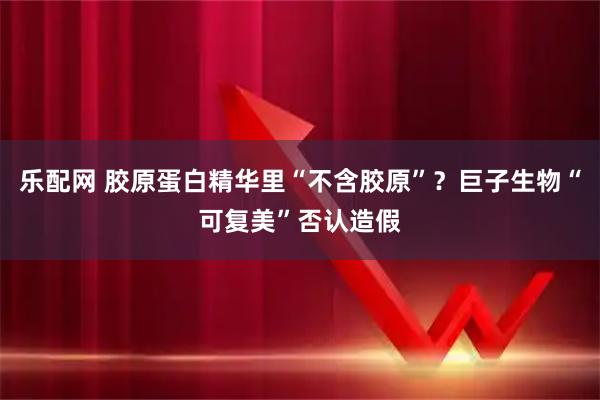 乐配网 胶原蛋白精华里“不含胶原”?巨子生物“可复美”否认造假