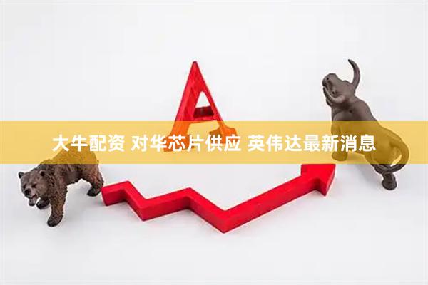 大牛配资 对华芯片供应 英伟达最新消息