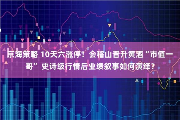 京海策略 10天六涨停!会稽山晋升黄酒“市值一哥” 史诗级行情后业绩叙事如何演绎?