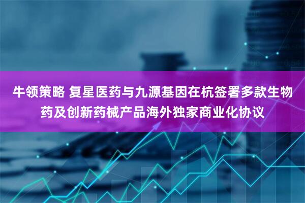 牛领策略 复星医药与九源基因在杭签署多款生物药及创新药械产品海外独家商业化协议