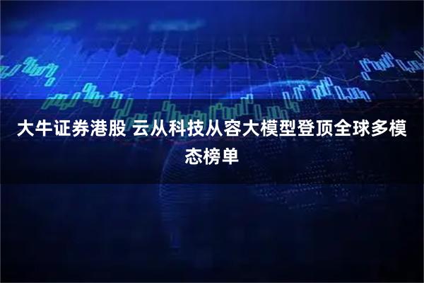 大牛证券港股 云从科技从容大模型登顶全球多模态榜单