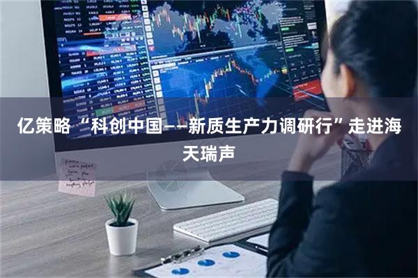 亿策略 “科创中国——新质生产力调研行”走进海天瑞声