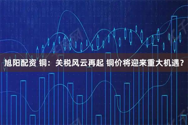 旭阳配资 铜：关税风云再起 铜价将迎来重大机遇？