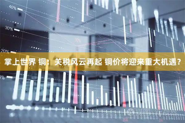 掌上世界 铜:关税风云再起 铜价将迎来重大机遇?