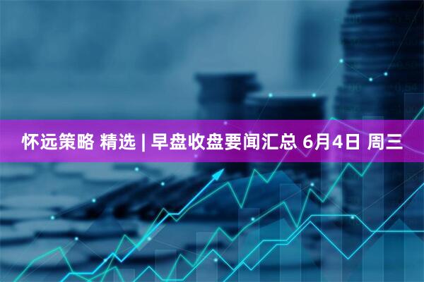 怀远策略 精选 | 早盘收盘要闻汇总 6月4日 周三