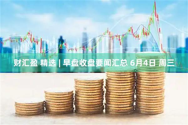 财汇盈 精选 | 早盘收盘要闻汇总 6月4日 周三