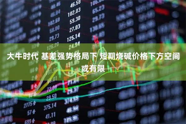 大牛时代 基差强势格局下 短期烧碱价格下方空间或有限