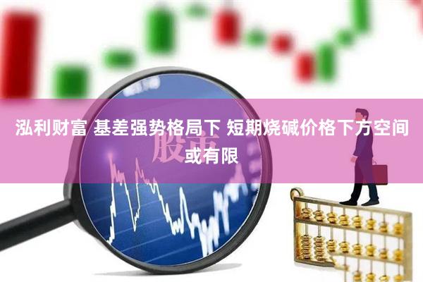 泓利财富 基差强势格局下 短期烧碱价格下方空间或有限