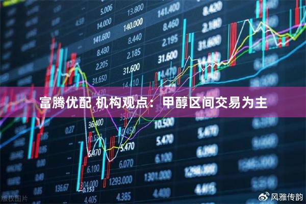 富腾优配 机构观点：甲醇区间交易为主