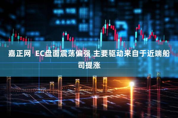 嘉正网  EC盘面震荡偏强 主要驱动来自于近端船司提涨