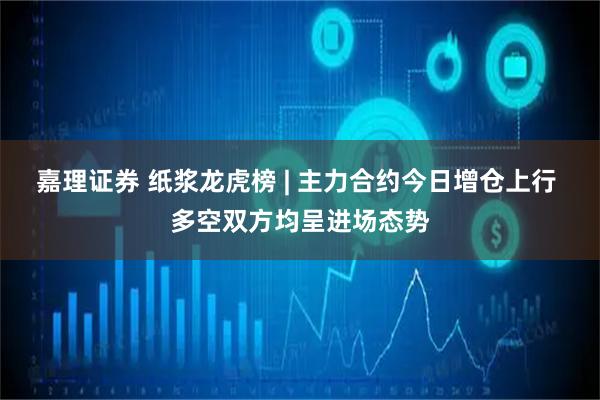 嘉理证券 纸浆龙虎榜 | 主力合约今日增仓上行 多空双方均呈进场态势