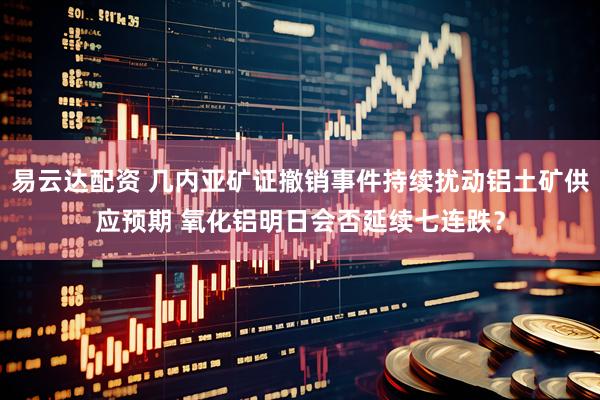 易云达配资 几内亚矿证撤销事件持续扰动铝土矿供应预期 氧化铝明日会否延续七连跌？