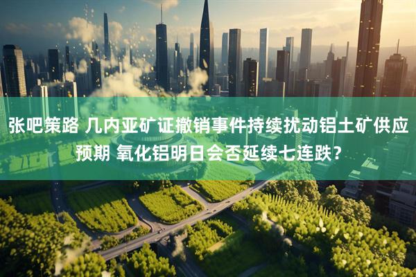张吧策路 几内亚矿证撤销事件持续扰动铝土矿供应预期 氧化铝明日会否延续七连跌？