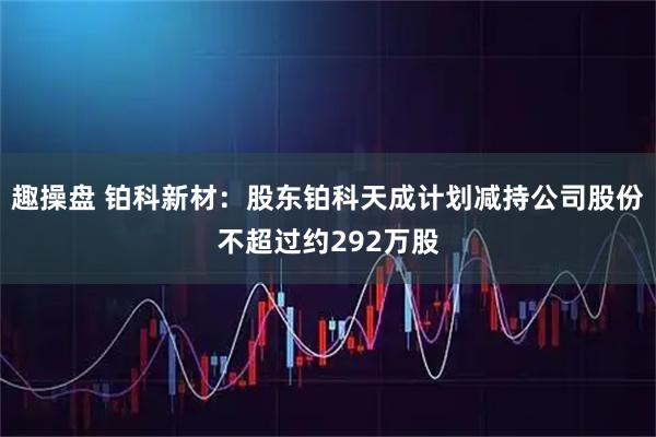 趣操盘 铂科新材：股东铂科天成计划减持公司股份不超过约292万股