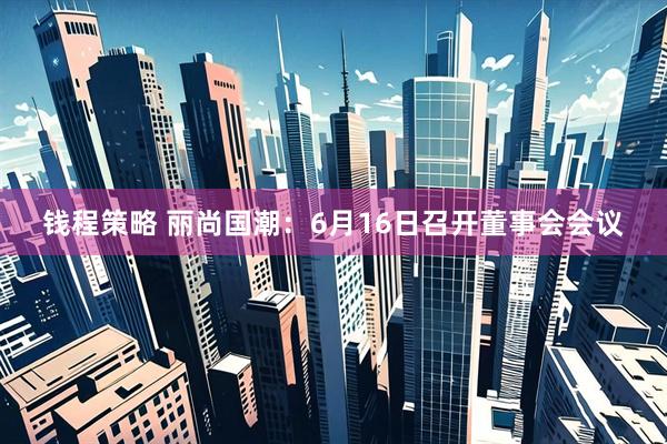 钱程策略 丽尚国潮：6月16日召开董事会会议
