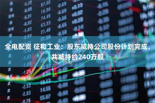 全电配资 征和工业：股东减持公司股份计划完成，共减持约240万股