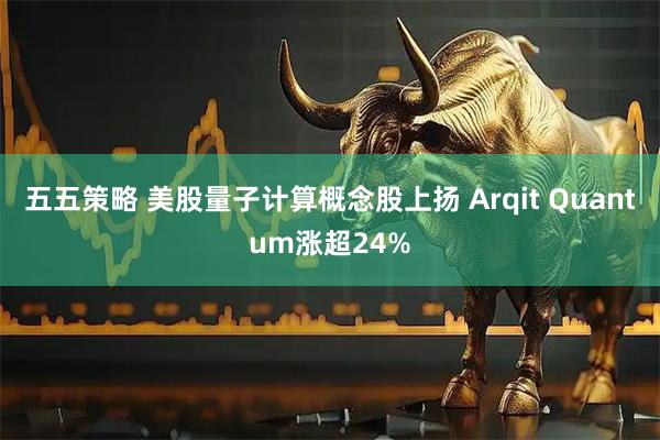 五五策略 美股量子计算概念股上扬 Arqit Quantum涨超24%