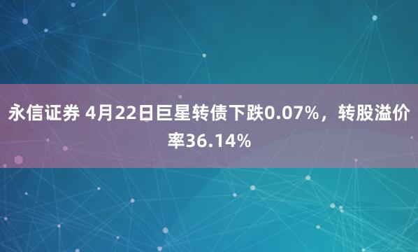 永信证券 4月22日巨星转债下跌0.07%，转股溢价率36.14%