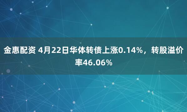 金惠配资 4月22日华体转债上涨0.14%，转股溢价率46.06%