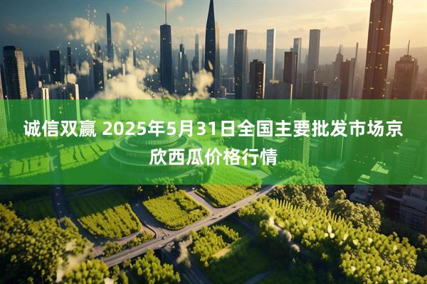 诚信双赢 2025年5月31日全国主要批发市场京欣西瓜价格行情