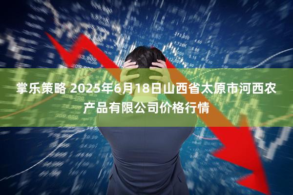 掌乐策略 2025年6月18日山西省太原市河西农产品有限公司价格行情