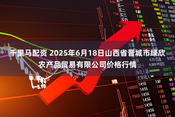 千里马配资 2025年6月18日山西省晋城市绿欣农产品贸易有限公司价格行情