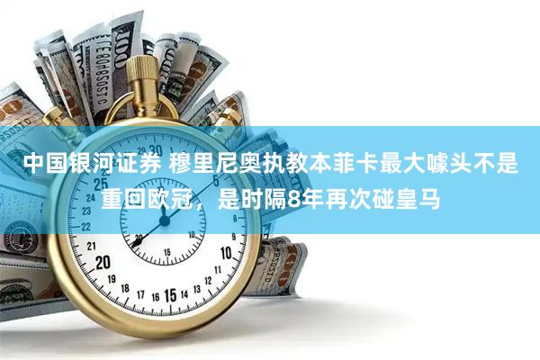 中国银河证券 穆里尼奥执教本菲卡最大噱头不是重回欧冠，是时隔8年再次碰皇马
