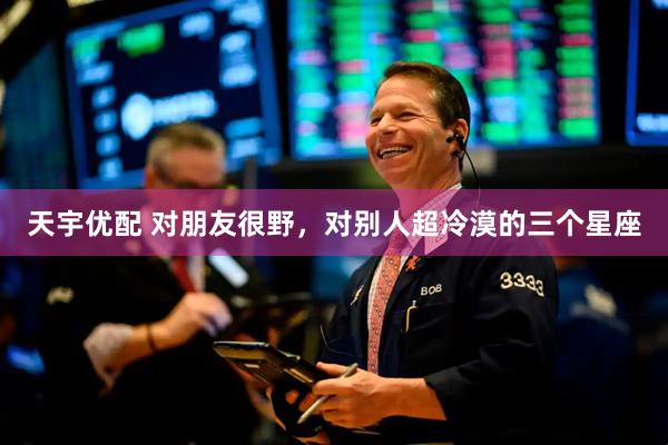 天宇优配 对朋友很野，对别人超冷漠的三个星座