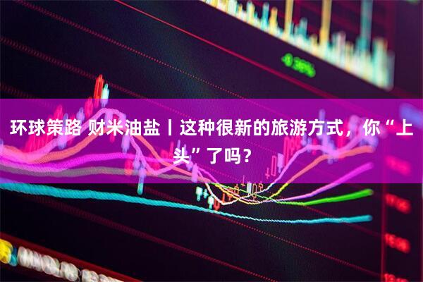 环球策路 财米油盐丨这种很新的旅游方式，你“上头”了吗？