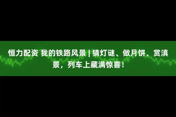 恒力配资 我的铁路风景 | 猜灯谜、做月饼、赏滇景，列车上藏满惊喜！