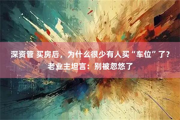 深资管 买房后，为什么很少有人买“车位”了？老业主坦言：别被忽悠了