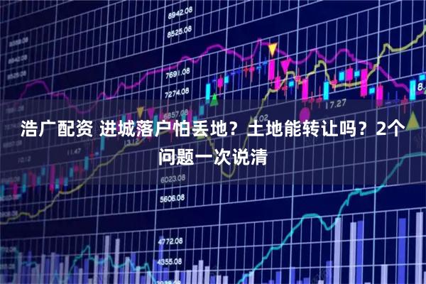 浩广配资 进城落户怕丢地？土地能转让吗？2个问题一次说清