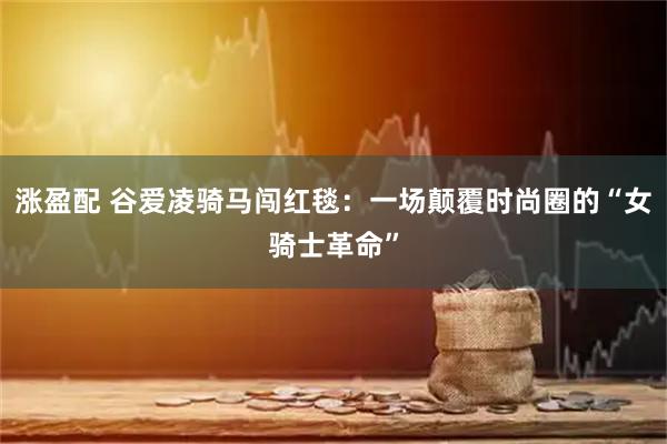 涨盈配 谷爱凌骑马闯红毯:一场颠覆时尚圈的“女骑士革命”
