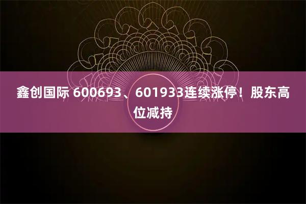 鑫创国际 600693、601933连续涨停！股东高位减持