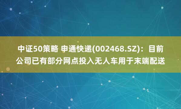 中证50策略 申通快递(002468.SZ)：目前公司已有部分网点投入无人车用于末端配送