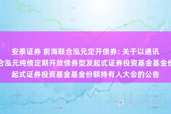 安泰证券 前海联合泓元定开债券: 关于以通讯方式召开新疆前海联合泓元纯债定期开放债券型发起式证券投资基金基金份额持有人大会的公告