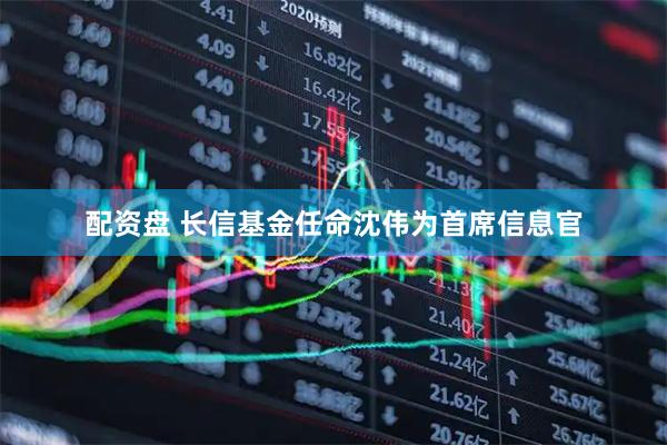 配资盘 长信基金任命沈伟为首席信息官