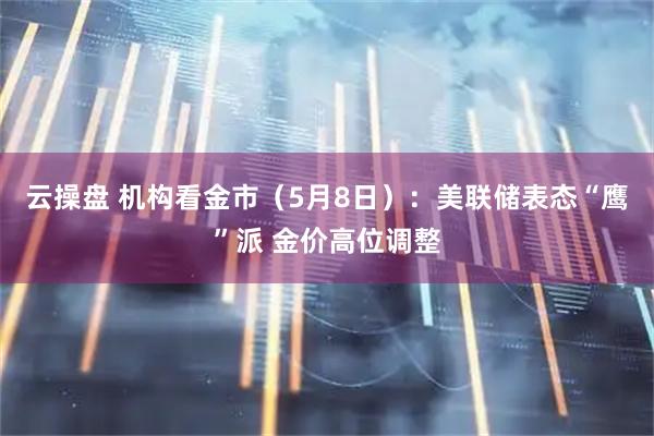 云操盘 机构看金市（5月8日）：美联储表态“鹰”派 金价高位调整