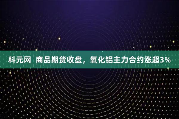 科元网  商品期货收盘，氧化铝主力合约涨超3%