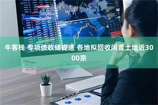 牛客栈 专项债收储提速 各地拟回收闲置土地近3000宗