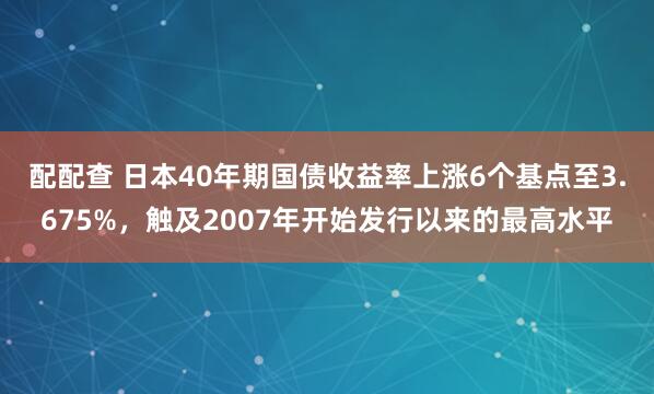 配配查 日本40年期国债收益率上涨6个基点至3.675%，触及2007年开始发行以来的最高水平