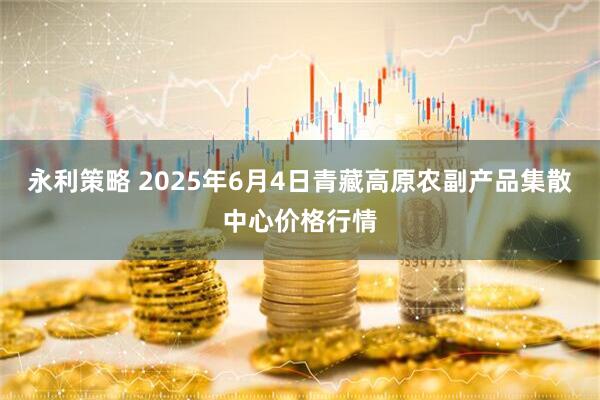 永利策略 2025年6月4日青藏高原农副产品集散中心价格行情