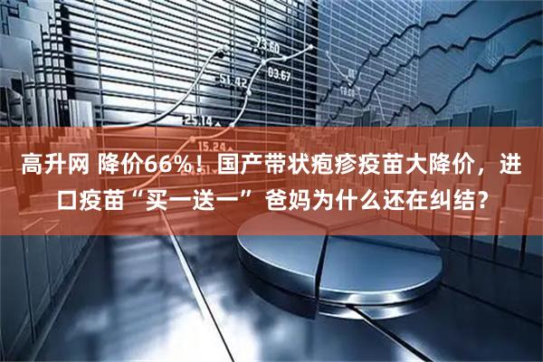 高升网 降价66%！国产带状疱疹疫苗大降价，进口疫苗“买一送一” 爸妈为什么还在纠结？