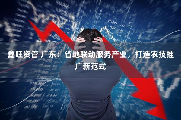 鑫旺资管 广东：省地联动服务产业，打造农技推广新范式