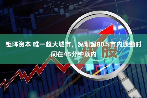 钜阵资本 唯一超大城市,深圳超80%市内通勤时间在45分钟以内