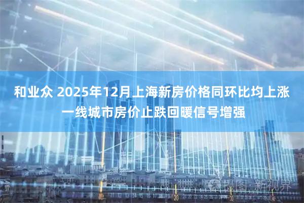 和业众 2025年12月上海新房价格同环比均上涨 一线城市房价止跌回暖信号增强