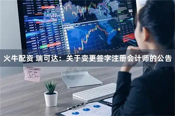 火牛配资 瑞可达：关于变更签字注册会计师的公告