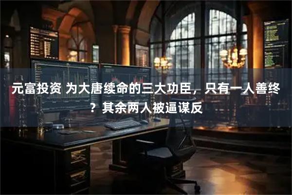 元富投资 为大唐续命的三大功臣，只有一人善终？其余两人被逼谋反