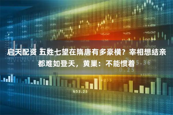 启天配资 五姓七望在隋唐有多豪横？宰相想结亲都难如登天，黄巢：不能惯着